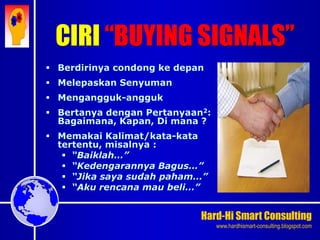 Hard-Hi Smart Consulting 
www.hardhismart-consulting.blogspot.com 
 Berdirinya condong ke depan 
 Melepaskan Senyuman 
 Mengangguk-angguk 
 Bertanya dengan Pertanyaan2: 
Bagaimana, Kapan, Di mana ? 
 Memakai Kalimat/kata-kata 
tertentu, misalnya : 
 “Baiklah…” 
 “Kedengarannya Bagus…” 
 “Jika saya sudah paham…” 
 “Aku rencana mau beli…” 
CIRI “BUYING SIGNALS” 
 