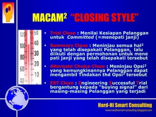 Hard-Hi Smart Consulting 
www.hardhismart-consulting.blogspot.com 
 Trial Close : Menilai Kesiapan Pelanggan 
untuk Committed (=menepati janji) 
 Summary Close : Meninjau semua hal2 
yang telah disepakati Pelanggan, lalu 
diikuti dengan permohonan untuk mene 
pati janji yang telah disepakati tersebut 
 Alternate Choice Close : Meninjau Opsi2 
yang kemungkinannya Pelanggan dapat 
mengambil Tindakan thd Opsi2 tersebut 
 EST Close : Engineering Successful Trial 
bergantung kepada “buying signal” dari 
masing-masing Pelanggan yang terjadi 
MACAM2 “CLOSING STYLE” 
 