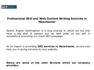 Professional SEO and Web Content Writing Services in 
Manchester 
Search Engine Optimisation is a long process in which we not only 
have a big deal of passion but we take pride on our self in 
successfully executing our client SEO campaign. 
As an expert in providing SEO services in Manchester, we are now 
help you in giving services to your website. 
Below are some of the main Services which our company 
provides: 
 