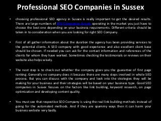 Professional SEO Companies in Sussex
• choosing professional SEO agency in Sussex is really important to get the desired results.
There are large numbers of SEO Companies Sussex operating in the market you just have to
choose the best one depending on your business requirements. Different criteria should be
taken in to consideration when you are looking for right SEO Company.
• First of all gather information about the duration the agency has been providing services to
the potential clients. A SEO company with good experience and also excellent client base
should be chosen. If needed you can ask for the contact information and references of the
clients for whom they have worked. Sometimes checking the testimonials or reviews on their
website also helps wisely.
• The next step is to check out whether the company gives you the guarantee of first page
ranking. Generally no company does it because there are many steps involved in whole SEO
process. But you can discuss with the company and look into the strategies they will be
making for your business and their strategies will be based on your business type. Good SEO
companies in Sussex focuses on the factors like link building, keyword research, on page
optimization and developing content quality.
• You must see that respective SEO Company is using the real link building methods instead of
going for the automated methods. And if they are spammy ways then it can harm your
business website very badly.
 