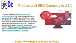 Professional SEO Company in USA
Gigde is one of the top Professional SEO
Company in USA. Our experts make campaigns
specifically designed for your website, so it could
reach its desired results. We do not compromise in
innovation and effectiveness in our techniques. From
initial campaign setup, custom content creation to
keyword optimization, we’ve got you covered.
Choose the Professional SEO Company in USA for
your website’s success. To know more, visit
https://www.gigde.com/seo-services
https://www.gigde.com/seo-services
 