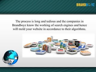 The process is long and tedious and the companies in
Brandboyz know the working of search engines and hence
will mold your website in accordance to their algorithms.
 