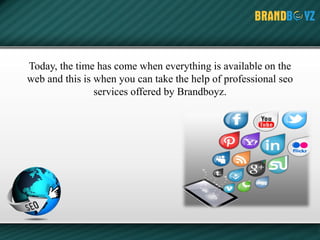 Today, the time has come when everything is available on the
web and this is when you can take the help of professional seo
services offered by Brandboyz.
 