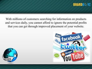 With millions of customers searching for information on products
and services daily, you cannot afford to ignore the potential profits
that you can get through improved placement of your website.
 