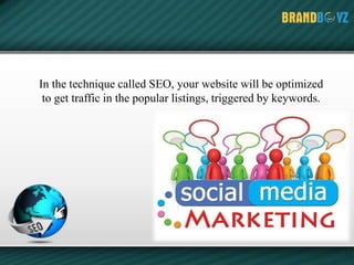 In the technique called SEO, your website will be optimized
to get traffic in the popular listings, triggered by keywords.
 