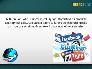 With millions of customers searching for information on products
and services daily, you cannot afford to ignore the potential profits
that you can get through improved placement of your website.
 