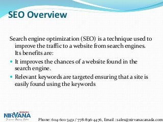 SEO Overview
Search engine optimization (SEO) is a technique used to
improve the traffic to a website from search engines.
Its benefits are:
 It improves the chances of a website found in the
search engine.
 Relevant keywords are targeted ensuring that a site is
easily found using the keywords
Phone: 604-601-3431 / 778-896-4476, Email : sales@nirvanacanada.com
 