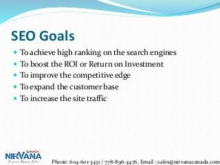 SEO Goals
 To achieve high ranking on the search engines
 To boost the ROI or Return on Investment
 To improve the competitive edge
 To expand the customer base
 To increase the site traffic
Phone: 604-601-3431 / 778-896-4476, Email : sales@nirvanacanada.com
 