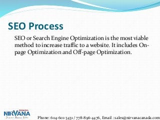 SEO Process
SEO or Search Engine Optimization is the most viable
method to increase traffic to a website. It includes On-
page Optimization and Off-page Optimization.
Phone: 604-601-3431 / 778-896-4476, Email : sales@nirvanacanada.com
 