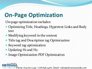 On-Page Optimization
On-page optimization includes:
 Optimizing Title, Headings, Hypertext Links and Body
text
 Modifying keyword in the content
 Title tag and Description tag Optimization
 Keyword tag optimization
 Updating H1 and H2
 Image Optimization PDF Optimization
Phone: 604-601-3431 / 778-896-4476, Email : sales@nirvanacanada.com
 