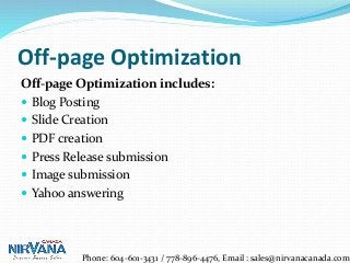 Off-page Optimization
Off-page Optimization includes:
 Blog Posting
 Slide Creation
 PDF creation
 Press Release submission
 Image submission
 Yahoo answering
Phone: 604-601-3431 / 778-896-4476, Email : sales@nirvanacanada.com
 