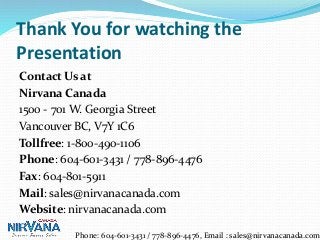 Thank You for watching the
Presentation
Contact Us at
Nirvana Canada
1500 - 701 W. Georgia Street
Vancouver BC, V7Y 1C6
Tollfree: 1-800-490-1106
Phone: 604-601-3431 / 778-896-4476
Fax: 604-801-5911
Mail: sales@nirvanacanada.com
Website: nirvanacanada.com
Phone: 604-601-3431 / 778-896-4476, Email : sales@nirvanacanada.com
 