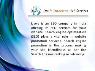 Livws is an SEO company in India
offering its SEO services for your
website. Search engine optimization
(SEO) plays a vital role in website
promotion services. Search engine
promotion is the process making
your site friendliness as per the
Search Engines ranking in retrieving.
 