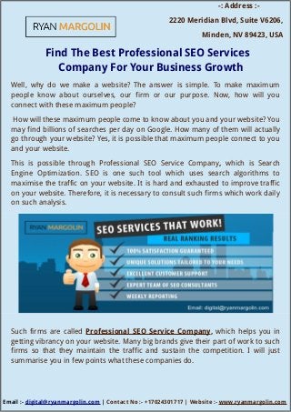 -: Address :-
2220 Meridian Blvd, Suite V6206,
Minden, NV 89423, USA
Find The Best Professional SEO Services
Company For Your Business Growth
Well, why do we make a website? The answer is simple. To make maximum
people know about ourselves, our firm or our purpose. Now, how will you
connect with these maximum people?
How will these maximum people come to know about you and your website? You
may find billions of searches per day on Google. How many of them will actually
go through your website? Yes, it is possible that maximum people connect to you
and your website.
This is possible through Professional SEO Service Company, which is Search
Engine Optimization. SEO is one such tool which uses search algorithms to
maximise the traffic on your website. It is hard and exhausted to improve traffic
on your website. Therefore, it is necessary to consult such firms which work daily
on such analysis.
Such firms are called Professional SEO Service Company, which helps you in
getting vibrancy on your website. Many big brands give their part of work to such
firms so that they maintain the traffic and sustain the competition. I will just
summarise you in few points what these companies do.
Email :- digital@ryanmargolin.com | Contact No :- +17024301717 | Website :- www.ryanmargolin.com
 