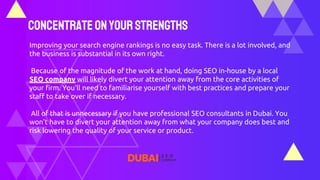 ConcentrateonYourStrengths
Improving your search engine rankings is no easy task. There is a lot involved, and
the business is substantial in its own right.
Because of the magnitude of the work at hand, doing SEO in-house by a local
SEO company will likely divert your attention away from the core activities of
your firm. You'll need to familiarise yourself with best practices and prepare your
staff to take over if necessary.
All of that is unnecessary if you have professional SEO consultants in Dubai. You
won't have to divert your attention away from what your company does best and
risk lowering the quality of your service or product.
 