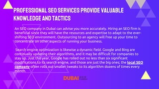 ProfessionalSEO ServicesProvideValuable
Knowledge andTactics
An SEO company in Dubai can advise you more accurately. Hiring an SEO firm is
beneficial since they will have the resources and expertise to adapt to the ever-
shifting SEO environment. Outsourcing to an agency will free up your time to
concentrate on other aspects of running your business.
Search engine optimization is likewise a dynamic field. Google and Bing are
continually updating their algorithms, and it may be difficult for companies to
stay up. Just this year, Google has rolled out no less than six significant
modifications to its search engine, and those are just the big ones; the local SEO
company often rolls out smaller tweaks to its algorithm dozens of times every
month.
 