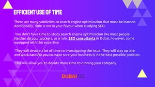 Efficientuseoftime
There are many subtleties to search engine optimization that must be learned.
Additionally, time is not in your favour when studying SEO.
You don't have time to study search engine optimization like most people.
Neither do your workers, as a rule. SEO consultants in Dubai, however, come
equipped with this expertise.
They will devote a lot of time to investigating the issue. They will stay up late
and work hard for you to make sure your business is in the best possible position.
This will allow you to devote more time to running your company.
 