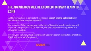 TheAdvantagesWillBeEnjoyedFor ManyYearsTo
Come
A little investment in competent services of search engine optimization in
Dubai might have long-lasting results.
For instance, if they can get you to the top of Google's search results, you will
maintain that position. SEO is valuable, but the knock-on consequences are
almost as valuable.
Even if your company stays at the top of Google's search results for a short time,
it will still get a lot of exposure.
 