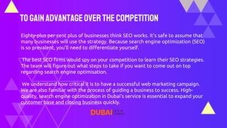 ToGainAdvantageOver the Competition
Eighty-plus per cent plus of businesses think SEO works. It's safe to assume that
many businesses will use the strategy. Because search engine optimization (SEO)
is so prevalent, you'll need to differentiate yourself.
The best SEO firms would spy on your competition to learn their SEO strategies.
The team will figure out what steps to take if you want to come out on top
regarding search engine optimisation.
We understand how critical it is to have a successful web marketing campaign.
We are also familiar with the process of guiding a business to success. High-
quality, search engine optimization in Dubai’s service is essential to expand your
customer base and closing business quickly.
 