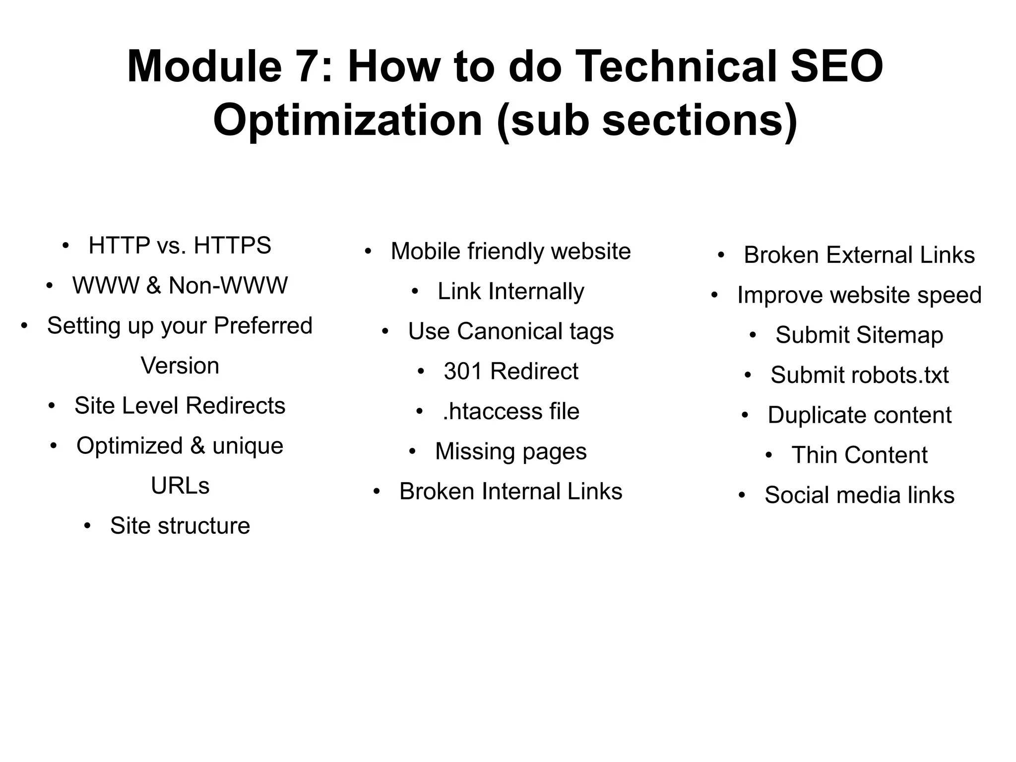 Module 7: How to do Technical SEO
Optimization (sub sections)
• HTTP vs. HTTPS
• WWW & Non-WWW
• Setting up your Preferred
Version
• Site Level Redirects
• Optimized & unique
URLs
• Site structure
• Mobile friendly website
• Link Internally
• Use Canonical tags
• 301 Redirect
• .htaccess file
• Missing pages
• Broken Internal Links
• Broken External Links
• Improve website speed
• Submit Sitemap
• Submit robots.txt
• Duplicate content
• Thin Content
• Social media links
 