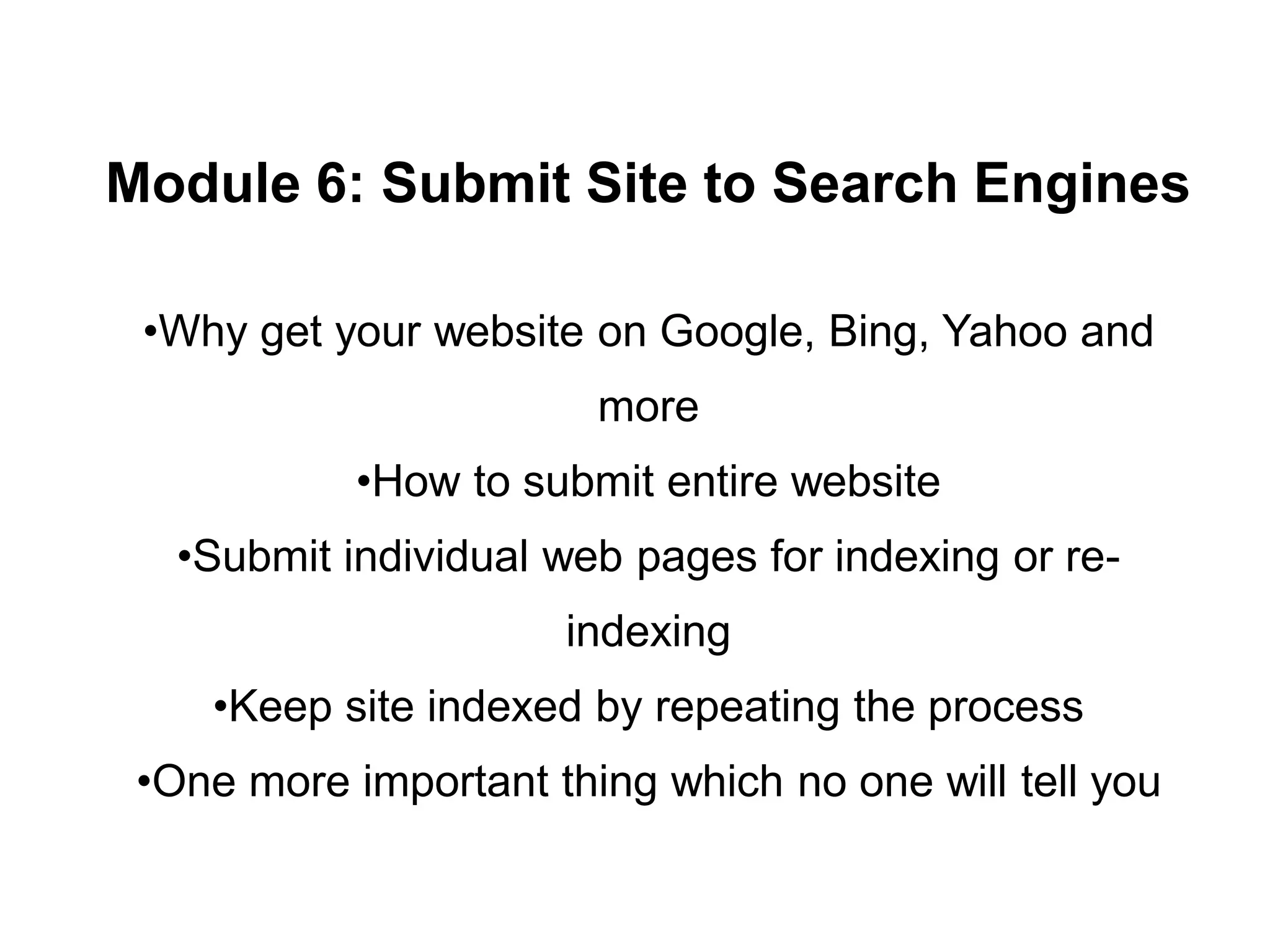 Module 6: Submit Site to Search Engines
•Why get your website on Google, Bing, Yahoo and
more
•How to submit entire website
•Submit individual web pages for indexing or re-
indexing
•Keep site indexed by repeating the process
•One more important thing which no one will tell you
 