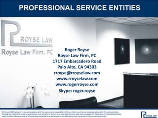 PROFESSIONAL SERVICE ENTITIES
Roger Royse
Royse Law Firm, PC
1717 Embarcadero Road
Palo Alto, CA 94303
rroyse@rroyselaw.com
www.rroyselaw.com
www.rogerroyse.com
Skype: roger.royse
IRS Circular 230 Disclosure: To ensure compliance with the requirements imposed by the IRS, we inform you that any tax advice contained in this communication,
including any attachment to this communication, is not intended or written to be used, and cannot be used, by any taxpayer for the purpose of (1) avoiding penalties
under the Internal Revenue Code or (2) promoting, marketing or recommending to any other person any transaction or matter addressed herein.
 