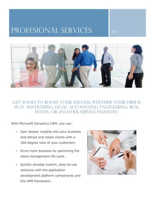 PROFESIONAL SERVICES                            2011




Get tools to boost your success, whether your firm is
 in IT, advertising, legal, accounting, engineering, real
           estate, or another service industry.

With Microsoft Dynamics CRM, you can:

  •   Gain deeper insights into your business
      and attract and retain clients with a
      360-degree view of your customers.

  •   Drive more business by optimizing the
      client management life cycle.

  •   Quickly develop custom, easy-to-use
      solutions with the application
      development platform components and
      the xRM framework.
 