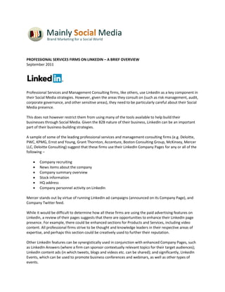 PROFESSIONAL SERVICES FIRMS ON LINKEDIN – A BRIEF OVERVIEW
September 2011




Professional Services and Management Consulting firms, like others, use LinkedIn as a key component in
their Social Media strategies. However, given the areas they consult on (such as risk management, audit,
corporate governance, and other sensitive areas), they need to be particularly careful about their Social
Media presence.

This does not however restrict them from using many of the tools available to help build their
businesses through Social Media. Given the B2B nature of their business, LinkedIn can be an important
part of their business-building strategies.

A sample of some of the leading professional services and management consulting firms (e.g. Deloitte,
PWC, KPMG, Ernst and Young, Grant Thornton, Accenture, Boston Consulting Group, McKinsey, Mercer
LLC, Deloitte Consulting) suggest that these firms use their LinkedIn Company Pages for any or all of the
following –

       Company recruiting
       News items about the company
       Company summary overview
       Stock information
       HQ address
       Company personnel activity on LinkedIn

Mercer stands out by virtue of running LinkedIn ad campaigns (announced on its Company Page), and
Company Twitter feed.

While it would be difficult to determine how all these firms are using the paid advertising features on
LinkedIn, a review of their pages suggests that there are opportunities to enhance their LinkedIn page
presence. For example, there could be enhanced sections for Products and Services, including video
content. All professional firms strive to be thought and knowledge leaders in their respective areas of
expertise, and perhaps this section could be creatively used to further their reputation.

Other LinkedIn features can be synergistically used in conjunction with enhanced Company Pages, such
as LinkedIn Answers (where a firm can sponsor contextually relevant topics for their target audiences);
LinkedIn content ads (in which tweets, blogs and videos etc. can be shared); and significantly, LinkedIn
Events, which can be used to promote business conferences and webinars, as well as other types of
events.
 