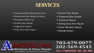  Commercial Glass Repair Services
 Residential Glass Repair Services
 Emergency Board up
 Broken Glass Repair
 Foggy Glass Repair
 Patio Door Glass Repair
 Shower Door Repair
 Tempered Glass Repair
 Storefront Repair
 Sliding Glass Door Repair
 Storm Windows Repair
 Skylight Repair
 