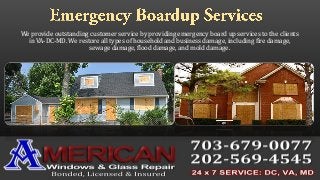 We provide outstanding customer service by providing emergency board up services to the clients
in VA-DC-MD. We restore all types of household and business damage, including fire damage,
sewage damage, flood damage, and mold damage.
 