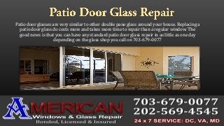 Patio door glasses are very similar to other double pane glass around your house. Replacing a
patio door glass do costs more and takes more time to repair than a regular window. The
good news is that you can have any standard patio door glass repair in as little as one day
depending on the glass shop you call on 703-679-0077
 