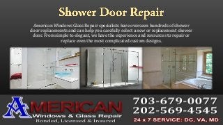 American Windows Glass Repair specialists have overseen hundreds of shower
door replacements and can help you carefully select a new or replacement shower
door. From simple to elegant, we have the experience and resources to repair or
replace even the most complicated custom designs.
 