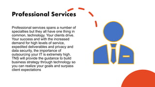 Professional Services
Professional services spans a number of
specialties but they all have one thing in
common, technology. Your clients drive.
Your success and with the increased
demand for high levels of service,
expedited deliverables and privacy and
data security, the importance of
outsourcing your IT is extremely high.
TNS will provide the guidance to build
business strategy through technology so
you can realize your goals and surpass
client expectations
 