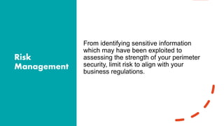 Risk
Management
From identifying sensitive information
which may have been exploited to
assessing the strength of your perimeter
security, limit risk to align with your
business regulations.
 