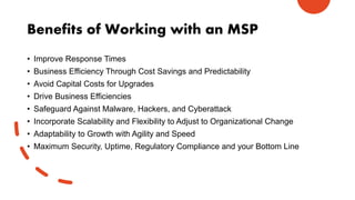 Benefits of Working with an MSP
• Improve Response Times
• Business Efficiency Through Cost Savings and Predictability
• Avoid Capital Costs for Upgrades
• Drive Business Efficiencies
• Safeguard Against Malware, Hackers, and Cyberattack
• Incorporate Scalability and Flexibility to Adjust to Organizational Change
• Adaptability to Growth with Agility and Speed
• Maximum Security, Uptime, Regulatory Compliance and your Bottom Line
 