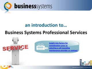an introduction to…
Business Systems Professional Services
                    Insight into factors for
                    consideration prior to
                    selecting a call recording
                    maintenance provider or contract




                                              Copyright Business Systems UK Limited 2011
 