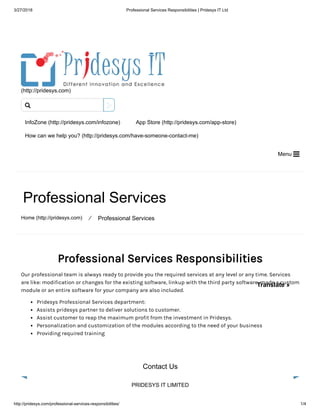 3/27/2018 Professional Services Responsibilities | Pridesys IT Ltd
http://pridesys.com/professional-services-responsibilities/ 1/4
(http://pridesys.com)
InfoZone (http://pridesys.com/infozone) App Store (http://pridesys.com/app-store)
How can we help you? (http://pridesys.com/have-someone-contact-me)
Menu 
Professional Services
Home (http://pridesys.com) ⁄ Professional Services
Professional Services Responsibilities
Our professional team is always ready to provide you the required services at any level or any time. Services
are like: modification or changes for the existing software, linkup with the third party software, made a custom
module or an entire software for your company are also included.
Pridesys Professional Services department:
Assists pridesys partner to deliver solutions to customer.
Assist customer to reap the maximum profit from the investment in Pridesys.
Personalization and customization of the modules according to the need of your business
Providing required training
Contact Us
PRIDESYS IT LIMITED

Translate »
 