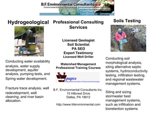 Hydrogeological Conducting water availability  analysis, water supply development, aquifer analysis, pumping tests, and  Spring water development. Fracture trace analysis, well  redevelopment, well cleaning, and river basin allocation. Professional Consulting Services Licensed Geologist Soil Scientist PA SEO Expert Testimony Licensed Well Driller Watershed Management Professional Training Courses B.F. Environmental Consultants Inc.  15 Hillcrest Drive Dallas, PA 18612 http://www.bfenvironmental.com Soils Testing Conducting soil morphological analysis, siting alternative septic systems, hydroconductivity testing, infiltration testing, and regional wastewater management systems.  Siting and sizing stormwater best management systems, such as infiltration and bioretention systems . 