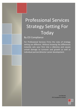 Professional Services
 Strategy Setting For
        Today
By CEI Compliance
For Professional Services Firms the rules of strategy
setting are different. Without knowing the differences
instantly sets your firm into a dilemma and causes
untold damage to turnover and growth as well as
individual partner/director career development.




                                           Lee Werrell
                                CEI Compliance Limited
 