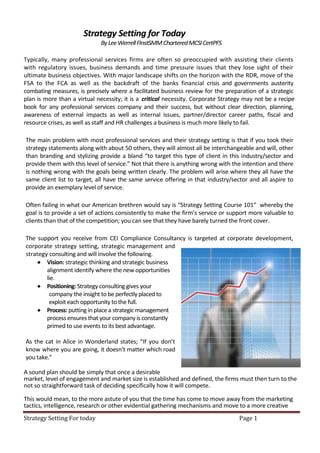 Strategy Setting for Today
                             By Lee Werrell FInstSMM Chartered MCSI CertPFS

Typically, many professional services firms are often so preoccupied with assisting their clients
with regulatory issues, business demands and time pressure issues that they lose sight of their
ultimate business objectives. With major landscape shifts on the horizon with the RDR, move of the
FSA to the FCA as well as the backdraft of the banks financial crisis and governments austerity
combating measures, is precisely where a facilitated business review for the preparation of a strategic
plan is more than a virtual necessity; it is a critical necessity. Corporate Strategy may not be a recipe
book for any professional services company and their success, but without clear direction, planning,
awareness of external impacts as well as internal issues, partner/director career paths, fiscal and
resource crises, as well as staff and HR challenges a business is much more likely to fail.

The main problem with most professional services and their strategy setting is that if you took their
strategy statements along with about 50 others, they will almost all be interchangeable and will, other
than branding and stylizing provide a bland “to target this type of client in this industry/sector and
provide them with this level of service.” Not that there is anything wrong with the intention and there
is nothing wrong with the goals being written clearly. The problem will arise where they all have the
same client list to target, all have the same service offering in that industry/sector and all aspire to
provide an exemplary level of service.

Often failing in what our American brethren would say is “Strategy Setting Course 101” whereby the
goal is to provide a set of actions consistently to make the firm’s service or support more valuable to
clients than that of the competition; you can see that they have barely turned the front cover.

The support you receive from CEI Compliance Consultancy is targeted at corporate development,
corporate strategy setting, strategic management and
strategy consulting and will involve the following.
      Vision: strategic thinking and strategic business
        alignment identify where the new opportunities
        lie.
      Positioning: Strategy consulting gives your
         company the insight to be perfectly placed to
         exploit each opportunity to the full.
      Process: putting in place a strategic management
        process ensures that your company is constantly
        primed to use events to its best advantage.

As the cat in Alice in Wonderland states; “If you don’t
know where you are going, it doesn’t matter which road
you take.”

A sound plan should be simply that once a desirable
market, level of engagement and market size is established and defined, the firms must then turn to the
not so straightforward task of deciding specifically how it will compete.

This would mean, to the more astute of you that the time has come to move away from the marketing
tactics, intelligence, research or other evidential gathering mechanisms and move to a more creative
Strategy Setting For today                                                         Page 1
 