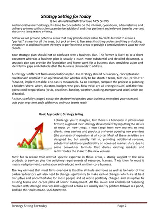 Strategy Setting for Today
                              By Lee Werrell FInstSMM Chartered MCSI CertPFS
and innovative methodology. It is time to concentrate on the internal, operational, administrative and
delivery systems so that clients can derive additional and thus pertinent and relevant benefits over and
above the competitors offering.

Below we will provide potential areas that may provide more value to clients but not to create a
“perfect” answer for all the areas, but pick on two to five areas that they understand they are lacking
dynamism in and brainstorm the ways to perfect these areas to provide a perceived extra value to their
clients.

Your strategic plan should not be confused with a business plan. The former is likely to be a short
document whereas a business plan is usually a much more substantial and detailed document. A
strategic plan can provide the foundation and frame work for a business plan, providing vision and
identify the gaps and obstacles that the business plan needs to address.

A strategy is different from an operational plan. The strategy should be visionary, conceptual and
directional in contrast to an operational plan which is likely to be shorter term, tactical, perimeter
focused, implementable and easily measurable. As an example, compare the process of planning
a holiday (where, when, duration, budget, who goes, how travel are all strategic issues) with the final
operational preparations (tasks, deadlines, funding, weather, packing, transport and so on) which are
all tactical.
A clear, carefully stepped corporate strategy invigorates your business, energizes your team and
puts your long-term goals within you and your team’s reach


                     Basic Approach to Strategy Setting
                                 I challenge you to disagree, but there is a tendency in professional
                                 firms to augment their strategy development by inputting the desire
                                 to focus on new things. These range from new markets to new
                                 clients; new services and products and even opening new premises
                                 (the panacea of expansion at all costs). Most of these activities are
                                 designed to, but usually fail in, providing additional revenue,
                                 substantial additional profitability or increased market share due to
                                 some convoluted formula that dilutes existing markets and
                                 redistributes the share to the new venture.
Most fail to realize that without specific expertise in those areas, a strong support to the new
products or services plus the periphery requirements of resource, licenses, IT etc then for most it
means redeployment, reallocation and reduced work on their core business.
The key element that most firms overlook is that the attitude and focus as well as behavior of the
partners/directors will also need to change significantly to make radical changes which are at best
disruptive and uncomfortable for most people and at worst politically charged and disruptive to
existing teams and career plans of senior management. All the sound and considered reasoning
coupled with strategic diversity and suggested actions are usually merely pebbles thrown in a pond,
and like the ripples made, soon forgotten.




Strategy Setting For today                                                        Page 2
 
