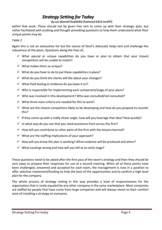 Strategy Setting for Today
                              By Lee Werrell FInstSMM Chartered MCSI CertPFS
within that work. These should not be given free rein to come up with their strategic plan, but
rather facilitated with probing and thought provoking questions to help them understand what their
unique points may be.
Table 2
Again this is not an exhaustive list but the stance of Devil’s Advocate helps test and challenge the
robustness of the plans. Questions along the lines of;
    What special or unique capabilities do you have or plan to obtain that your closest
     competitors will be unable to match?
    What makes them so unique?
    What do you have to do to put these capabilities in place?
    What do you think the clients will like about your changes?
    What field testing or evidence do you base it on?
    Who is responsible for implementing each component/stage of your plans?
    Who was involved in this development? Who was consulted/not consulted?
    What three main criteria are needed for this to work?
    What are the closest competitors likely to be developing and how do you propose to counter
     this?
    If they come up with a really clever angle, how will you leverage that idea? How quickly?
    In what way do you see that you need assistance from across the firm?
    How will you contribute to other parts of the firm with the lessons learned?
    What are the staffing implications of your approach?
    How will you know the plan is working? What evidence will be produced and when?
    What could go wrong and how will you tell at an early stage?


These questions need to be asked after the first pass of the team’s strategy and then they should be
sent away to prepare their responses for use at a second meeting. When all of these points have
been challenged, answered and accepted for each team, the management is now in a position to
offer selective investment/funding to help the best of the opportunities and to confirm a high level
plan for the company.
The whole process of strategy setting in this way provides a level of responsiveness for the
organization that is rarely equaled by any other company in the same marketplace. Most companies
are staffed by people that have come from large companies and will always revert to their comfort
zone of installing a strategy on everyone.




Strategy Setting For today                                                     Page 4
 
