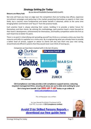 Strategy Setting for Today
                             By Lee Werrell FInstSMM Chartered MCSI CertPFS
Returns are Many Fold
Not only will have you have an edge over the competitors that are funding new offices, expensive
recruitment campaigns and posturing in the market purporting themselves as experts in their new
fields, but a second, more fundamental and better benefit is obtained, whilst at the same time
bringing better commitment and “buy in” from the practice heads.
Each practice head is always planning their career, building it to provide a better future for
themselves and their clients. By utilizing this methodology, each practice head is more focused on
their team’s development, achievements for themselves, and healthy competition within the firm as
each head tries to better his peers.
There is no point in diversifying and spreading yourself too thinly as a company unless you have the
resource and skills to capitalize on a niche area. By re-engineering what you already have to provide
a better level of service, support or advice to clients will also lock them into your new caring,
streamlined and efficient systems that they would never even think of leaving you.

         Companies we have been involved with in the last 10 years;




        CEI Compliance can help provide a full compliance support service, reducing
      required management time, ensuring all areas are up to date and working for your
              firm’s long term benefit. Call 0800 689 9 689 today or go online at
                                   www.ceicompliance.co.uk


                                      This whitepaper was written


                               by Lee Werrell FInstSMM Chartered MCSI
                             Cert PFS, founder of CEI Compliance Limited.


                  Avoid S166 Skilled Persons Reports –
                     download our free guide here

Strategy Setting For today                                                      Page 5
 