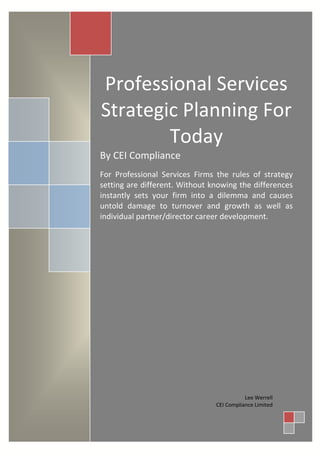 Professional Services
Strategic Planning For
        Today
By CEI Compliance
For Professional Services Firms the rules of strategy
setting are different. Without knowing the differences
instantly sets your firm into a dilemma and causes
untold damage to turnover and growth as well as
individual partner/director career development.




                                           Lee Werrell
                                CEI Compliance Limited
 