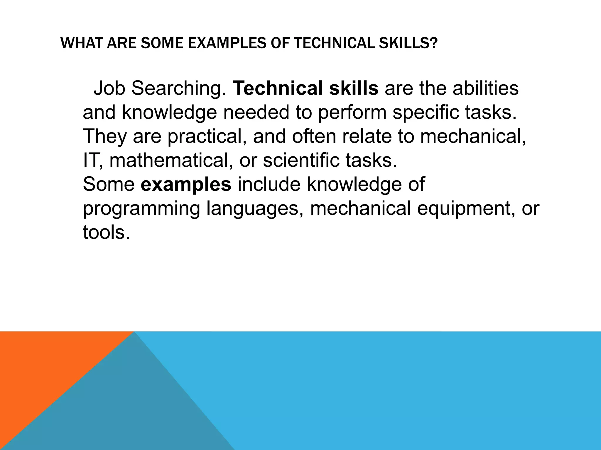 WHAT ARE SOME EXAMPLES OF TECHNICAL SKILLS?
Job Searching. Technical skills are the abilities
and knowledge needed to perform specific tasks.
They are practical, and often relate to mechanical,
IT, mathematical, or scientific tasks.
Some examples include knowledge of
programming languages, mechanical equipment, or
tools.
 