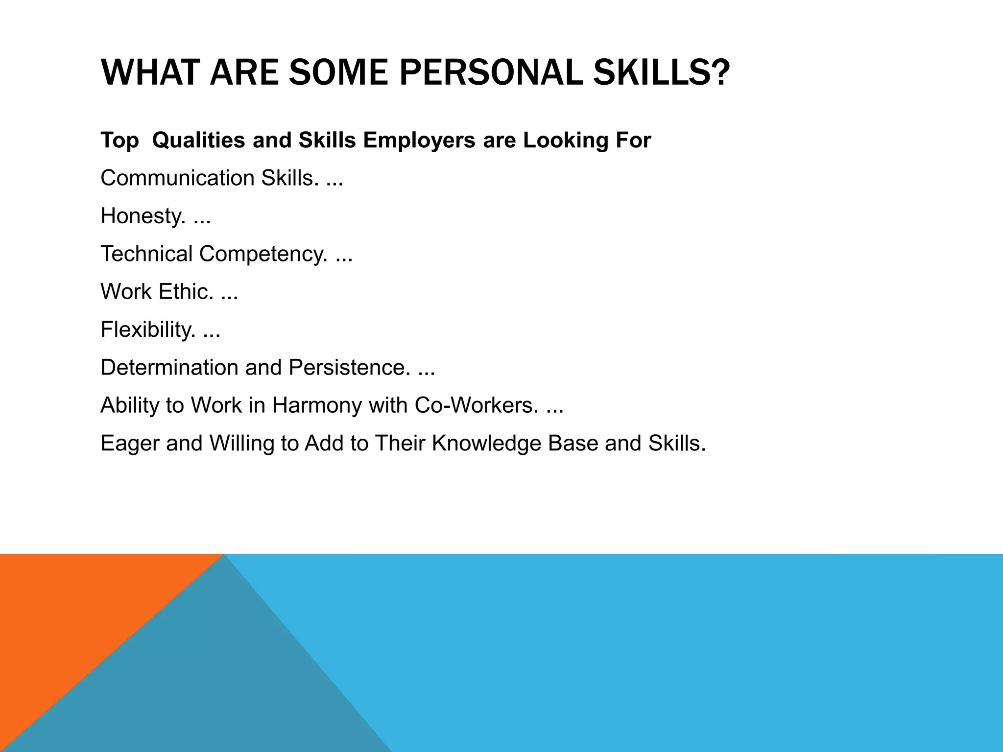 WHAT ARE SOME PERSONAL SKILLS?
Top Qualities and Skills Employers are Looking For
Communication Skills. ...
Honesty. ...
Technical Competency. ...
Work Ethic. ...
Flexibility. ...
Determination and Persistence. ...
Ability to Work in Harmony with Co-Workers. ...
Eager and Willing to Add to Their Knowledge Base and Skills.
 