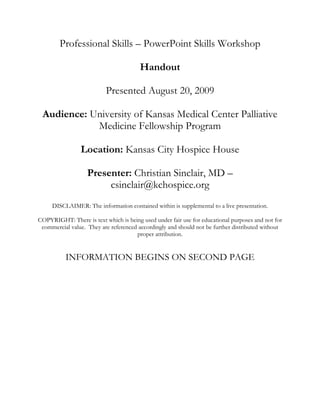 Professional Skills – PowerPoint Skills Workshop Handout Presented August 20, 2009 Audience: University of Kansas Medical Center Palliative Medicine Fellowship Program Location: Kansas City Hospice House Presenter: Christian Sinclair, MD – csinclair@kchospice.org DISCLAIMER: The information contained within is supplemental to a live presentation.   COPYRIGHT: There is text which is being used under fair use for educational purposes and not for commercial value.  They are referenced accordingly and should not be further distributed without proper attribution. INFORMATION BEGINS ON SECOND PAGEProfessional Skills – PowerPoint Skills Workshop Handout – Page 1/2 Created by: Christian Sinclair, MD – csinclair@kchospice.org Objectives Understand evidence-based slide design for constructing presentations Increase confidence in using technology appropriately for education Rehabilitate three slides during the session using tactics taught during the session Outline: ,[object Object]
