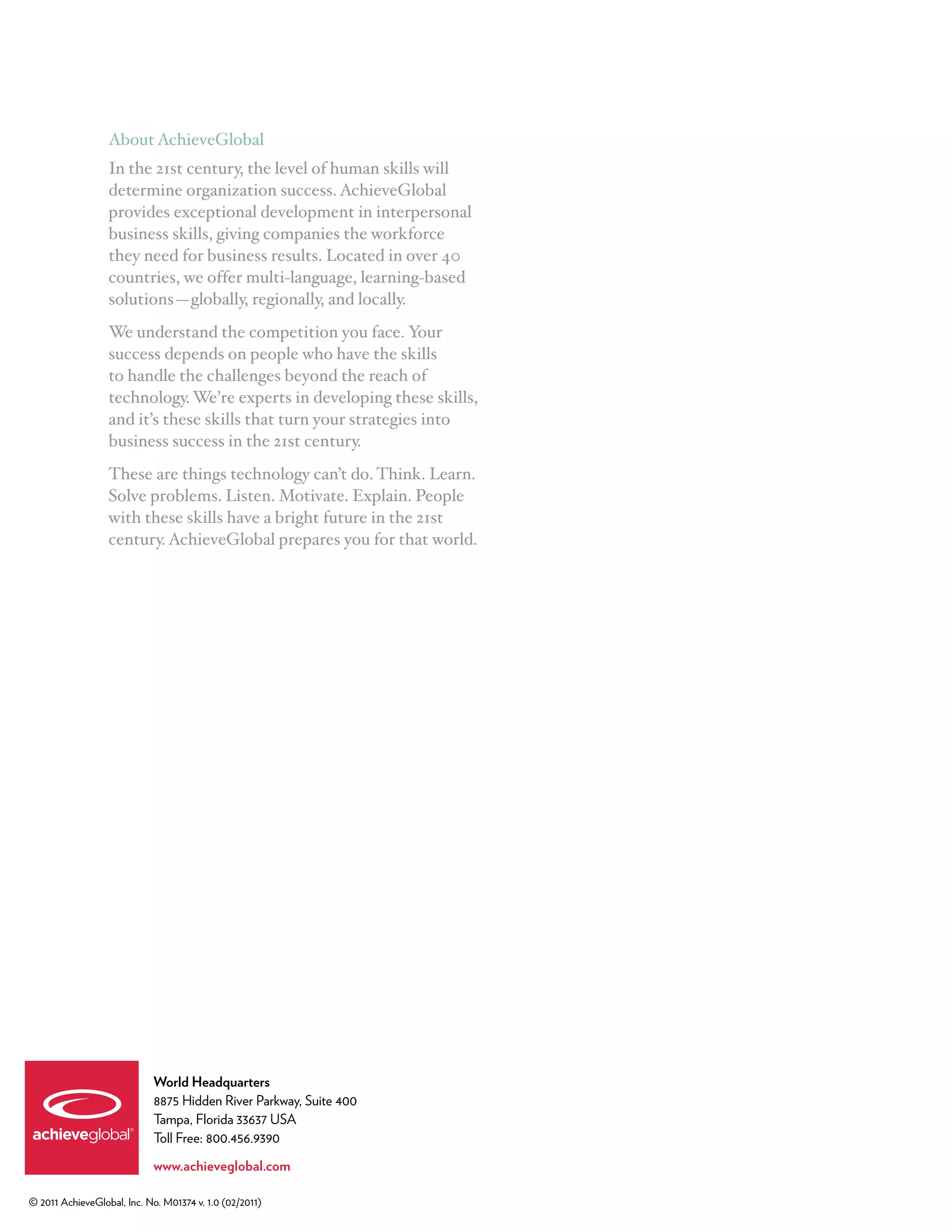 About AchieveGlobal
                  In the 21st century, the level of human skills will
                  determine organization success. AchieveGlobal
                  provides exceptional development in interpersonal
                  business skills, giving companies the workforce
                  they need for business results. Located in over 40
                  countries, we offer multi-language, learning-based
                  solutions—globally, regionally, and locally.
                  We understand the competition you face. Your
                  success depends on people who have the skills
                  to handle the challenges beyond the reach of
                  technology. We’re experts in developing these skills,
                  and it’s these skills that turn your strategies into
                  business success in the 21st century.
                  These are things technology can’t do. Think. Learn.
                  Solve problems. Listen. Motivate. Explain. People
                  with these skills have a bright future in the 21st
                  century. AchieveGlobal prepares you for that world.




                            World Headquarters
                            8875 Hidden River Parkway, Suite 400
                            Tampa, Florida 33637 USA
                            Toll Free: 800.456.9390

                            www.achieveglobal.com

© 2011 AchieveGlobal, Inc. No. M01374 v. 1.0 (02/2011)
 