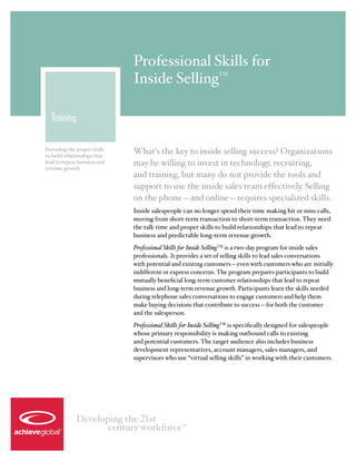 Professional Skills for
                              Inside Selling                    TM




  Training

Providing the proper skills
to build relationships that
                              What’s the key to inside selling success? Organizations
lead to repeat business and   may be willing to invest in technology, recruiting,
revenue growth
                              and training, but many do not provide the tools and
                              support to use the inside sales team effectively. Selling
                              on the phone—and online—requires specialized skills.
                              Inside salespeople can no longer spend their time making hit or miss calls,
                              moving from short-term transaction to short-term transaction. They need
                              the talk time and proper skills to build relationships that lead to repeat
                              business and predictable long-term revenue growth.
                              Professional Skills for Inside SellingTM is a two-day program for inside sales
                              professionals. It provides a set of selling skills to lead sales conversations
                              with potential and existing customers—even with customers who are initially
                              indifferent or express concerns. The program prepares participants to build
                              mutually beneficial long-term customer relationships that lead to repeat
                              business and long-term revenue growth. Participants learn the skills needed
                              during telephone sales conversations to engage customers and help them
                              make buying decisions that contribute to success—for both the customer
                              and the salesperson.
                              Professional Skills for Inside SellingTM is specifically designed for salespeople
                              whose primary responsibility is making outbound calls to existing
                              and potential customers. The target audience also includes business
                              development representatives, account managers, sales managers, and
                              supervisors who use “virtual selling skills” in working with their customers.




              Developing the 21st
                     century workforce           TM
 