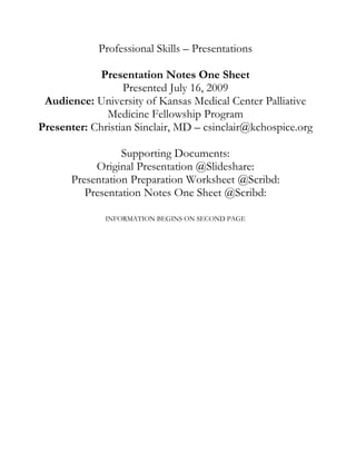 Professional Skills – Presentations

             Presentation Notes One Sheet
                  Presented July 16, 2009
 Audience: University of Kansas Medical Center Palliative
              Medicine Fellowship Program
Presenter: Christian Sinclair, MD – csinclair@kchospice.org

                  Supporting Documents:
            Original Presentation @Slideshare:
       Presentation Preparation Worksheet @Scribd:
          Presentation Notes One Sheet @Scribd:

              INFORMATION BEGINS ON SECOND PAGE
 